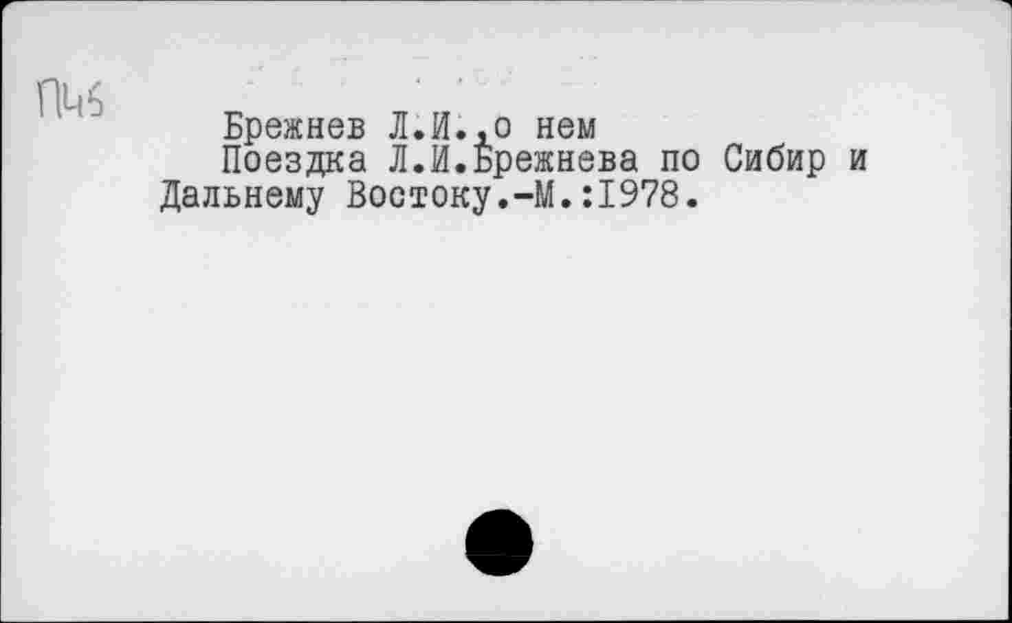 ﻿Брежнев Л.И.,о нем
Поездка Л.И.Брежнева по Сибир и Дальнему Востоку.-М.:1978.